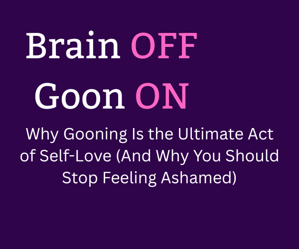 Brain Off, Goon On : Gooning as the Ultimate Act of Self-Love